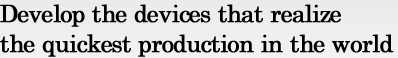Develop the devices that realize the quickest production in the world
